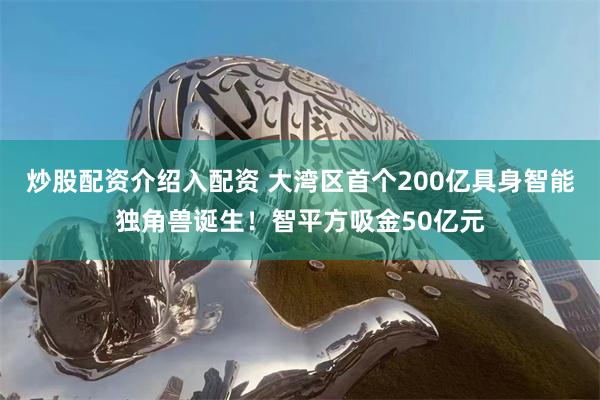 炒股配资介绍入配资 大湾区首个200亿具身智能独角兽诞生！智平方吸金50亿元