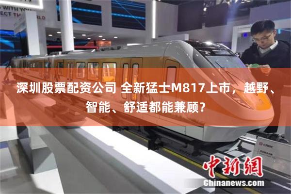 深圳股票配资公司 全新猛士M817上市，越野、智能、舒适都能兼顾？