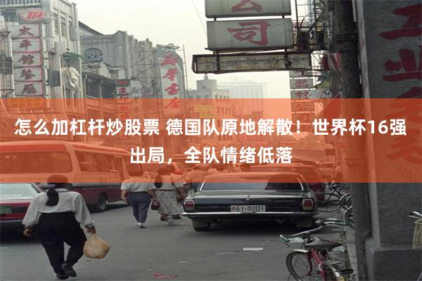 怎么加杠杆炒股票 德国队原地解散！世界杯16强出局，全队情绪低落