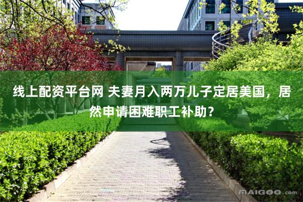 线上配资平台网 夫妻月入两万儿子定居美国，居然申请困难职工补助？