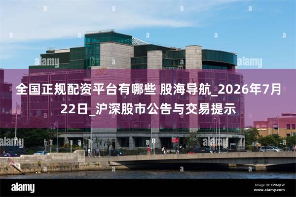 全国正规配资平台有哪些 股海导航_2026年7月22日_沪深股市公告与交易提示
