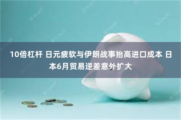 10倍杠杆 日元疲软与伊朗战事抬高进口成本 日本6月贸易逆差意外扩大