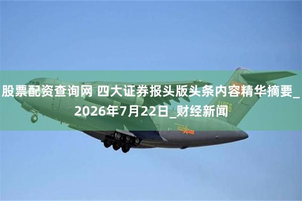 股票配资查询网 四大证券报头版头条内容精华摘要_2026年7月22日_财经新闻