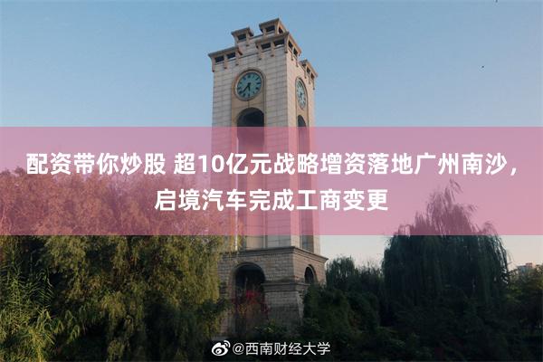 配资带你炒股 超10亿元战略增资落地广州南沙，启境汽车完成工商变更