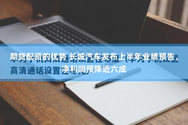期货配资的优势 长城汽车发布上半年业绩预告，净利润预降近六成