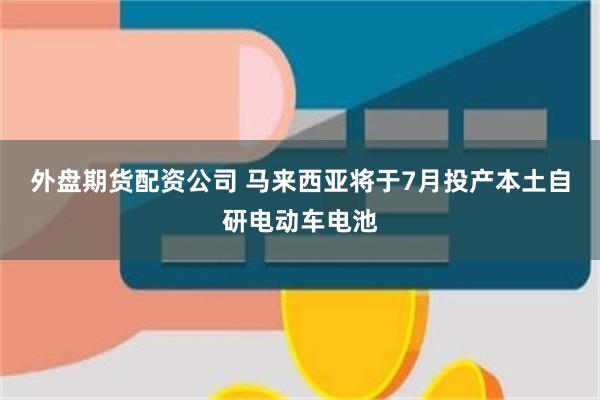 外盘期货配资公司 马来西亚将于7月投产本土自研电动车电池