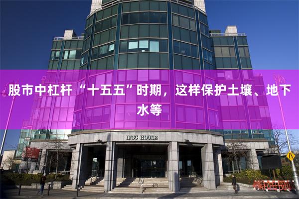 股市中杠杆 “十五五”时期，这样保护土壤、地下水等