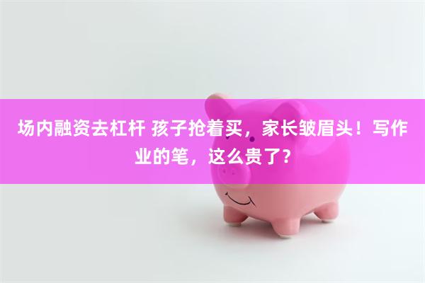 场内融资去杠杆 孩子抢着买，家长皱眉头！写作业的笔，这么贵了？