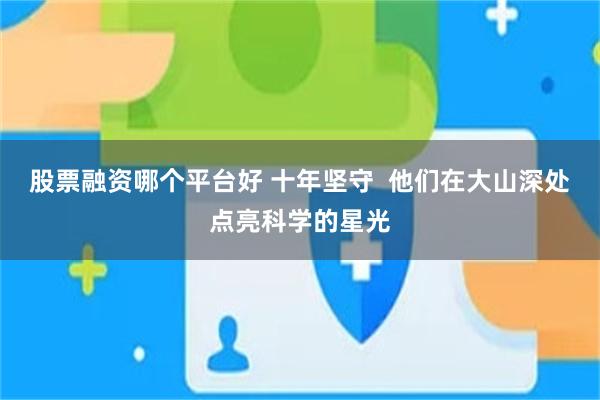 股票融资哪个平台好 十年坚守  他们在大山深处点亮科学的星光