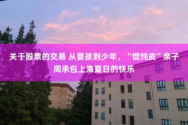 关于股票的交易 从婴孩到少年，“馄饨皮”亲子周承包上海夏日的快乐