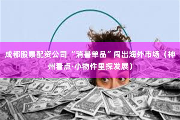 成都股票配资公司 “消暑单品”闯出海外市场（神州看点·小物件里探发展）