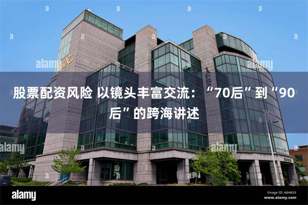 股票配资风险 以镜头丰富交流：“70后”到“90后”的跨海讲述