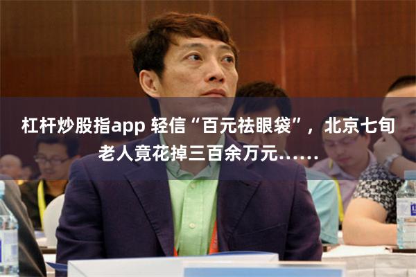 杠杆炒股指app 轻信“百元祛眼袋”，北京七旬老人竟花掉三百余万元……