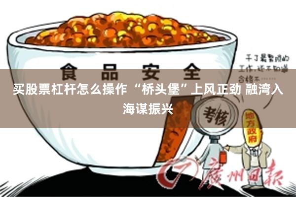 买股票杠杆怎么操作 “桥头堡”上风正劲 融湾入海谋振兴