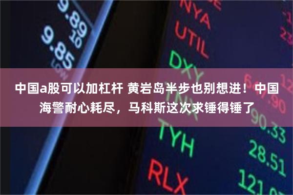 中国a股可以加杠杆 黄岩岛半步也别想进！中国海警耐心耗尽，马科斯这次求锤得锤了