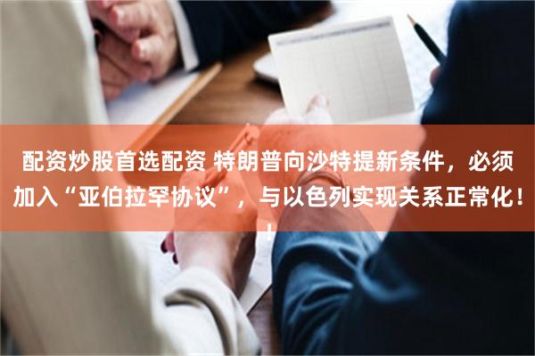 配资炒股首选配资 特朗普向沙特提新条件，必须加入“亚伯拉罕协议”，与以色列实现关系正常化！