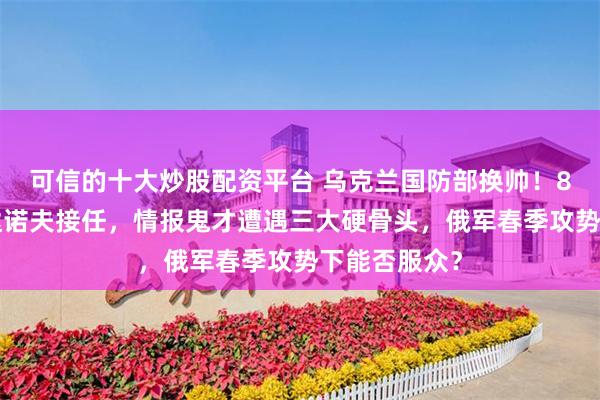 可信的十大炒股配资平台 乌克兰国防部换帅！80后少将布达诺夫接任，情报鬼才遭遇三大硬骨头，俄军春季攻势下能否服众？