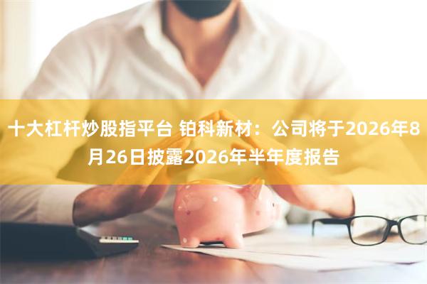 十大杠杆炒股指平台 铂科新材：公司将于2026年8月26日披露2026年半年度报告