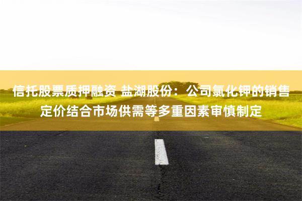 信托股票质押融资 盐湖股份：公司氯化钾的销售定价结合市场供需等多重因素审慎制定