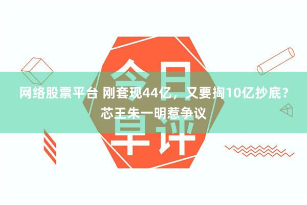 网络股票平台 刚套现44亿，又要掏10亿抄底？芯王朱一明惹争议