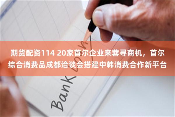 期货配资114 20家首尔企业来蓉寻商机，首尔综合消费品成都洽谈会搭建中韩消费合作新平台