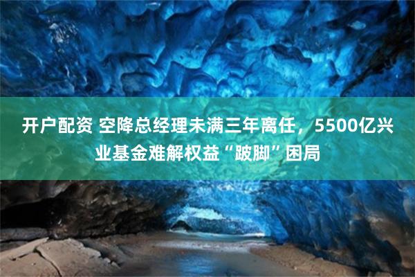 开户配资 空降总经理未满三年离任，5500亿兴业基金难解权益“跛脚”困局