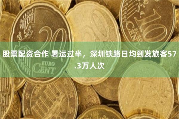 股票配资合作 暑运过半，深圳铁路日均到发旅客57.3万人次