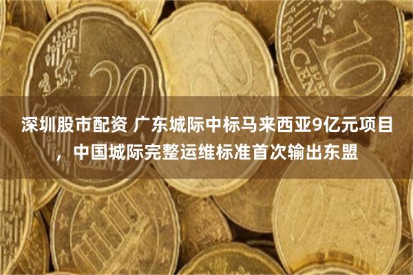 深圳股市配资 广东城际中标马来西亚9亿元项目，中国城际完整运维标准首次输出东盟