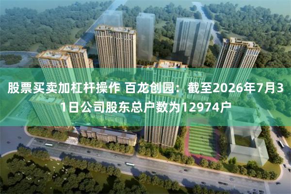股票买卖加杠杆操作 百龙创园：截至2026年7月31日公司股东总户数为12974户