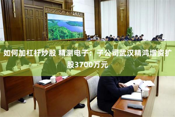 如何加杠杆炒股 精测电子：子公司武汉精鸿增资扩股3700万元