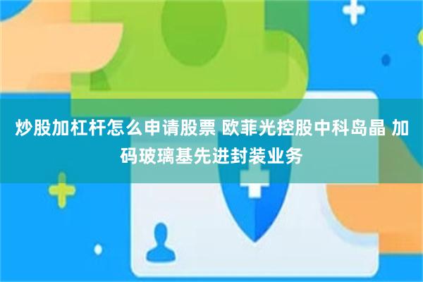 炒股加杠杆怎么申请股票 欧菲光控股中科岛晶 加码玻璃基先进封装业务