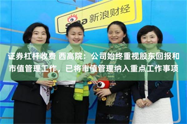 证券杠杆收费 西高院：公司始终重视股东回报和市值管理工作，已将市值管理纳入重点工作事项