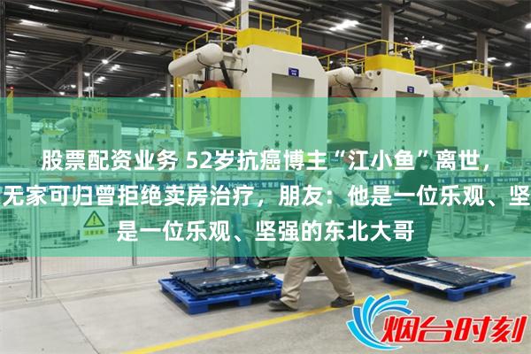 股票配资业务 52岁抗癌博主“江小鱼”离世，为防八旬母亲无家可归曾拒绝卖房治疗，朋友：他是一位乐观、坚强的东北大哥
