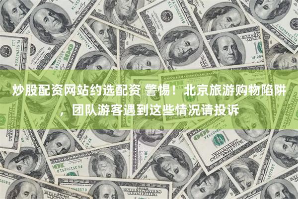 炒股配资网站约选配资 警惕！北京旅游购物陷阱，团队游客遇到这些情况请投诉