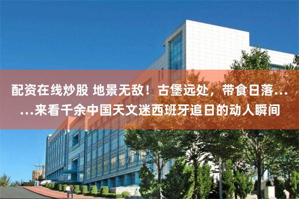 配资在线炒股 地景无敌！古堡远处，带食日落……来看千余中国天文迷西班牙追日的动人瞬间