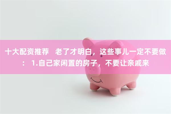 十大配资推荐   老了才明白，这些事儿一定不要做： 1.自己家闲置的房子，不要让亲戚来