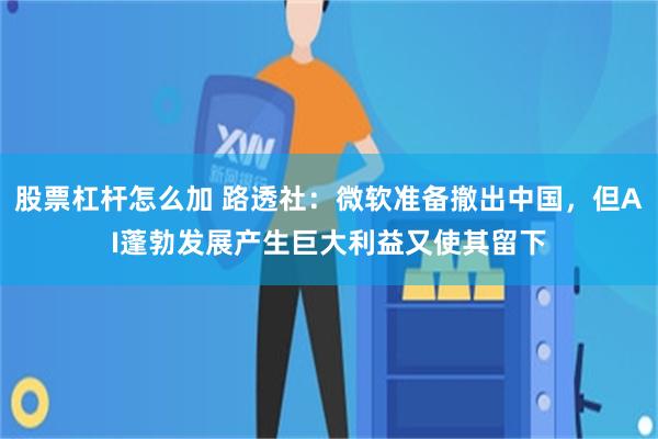 股票杠杆怎么加 路透社：微软准备撤出中国，但AI蓬勃发展产生巨大利益又使其留下