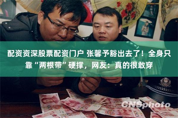 配资资深股票配资门户 张馨予豁出去了！全身只靠“两根带”硬撑，网友：真的很敢穿