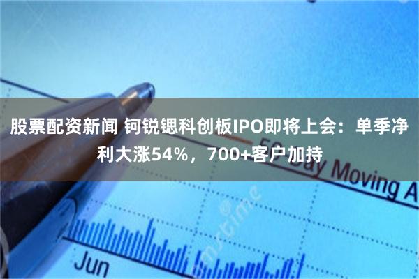 股票配资新闻 钶锐锶科创板IPO即将上会:单季净利大涨54%,700+客户加持