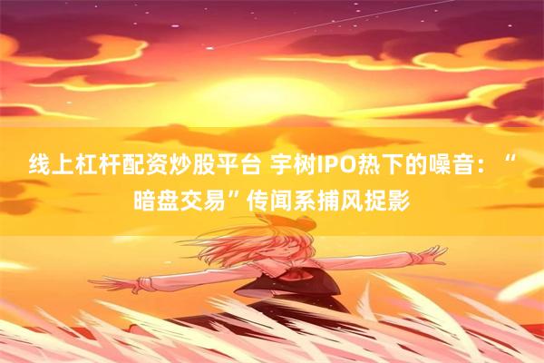线上杠杆配资炒股平台 宇树IPO热下的噪音：“暗盘交易”传闻系捕风捉影