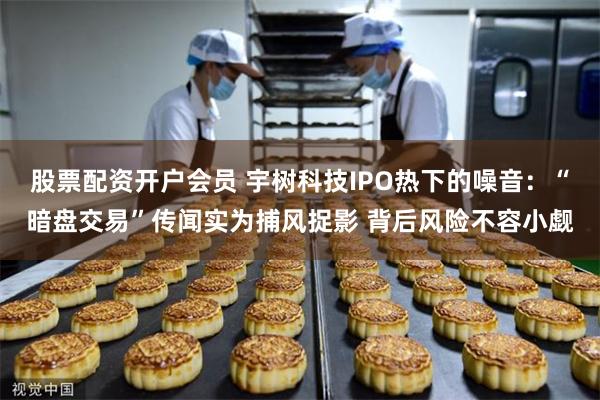 股票配资开户会员 宇树科技IPO热下的噪音：“暗盘交易”传闻实为捕风捉影 背后风险不容小觑