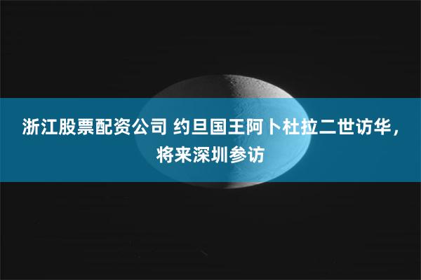 浙江股票配资公司 约旦国王阿卜杜拉二世访华，将来深圳参访