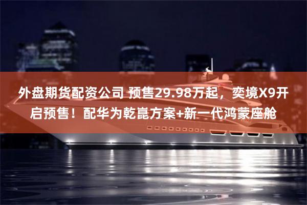 外盘期货配资公司 预售29.98万起，奕境X9开启预售！配华为乾崑方案+新一代鸿蒙座舱