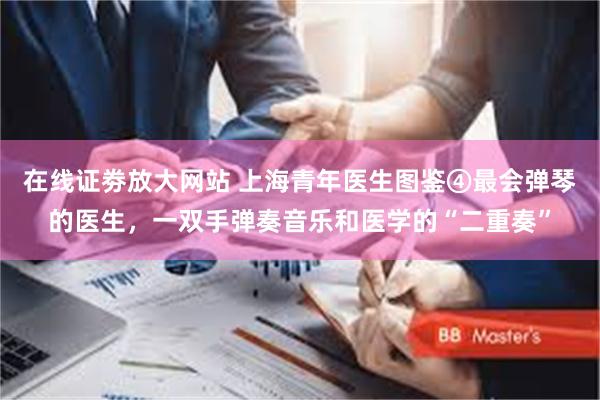 在线证劵放大网站 上海青年医生图鉴④最会弹琴的医生，一双手弹奏音乐和医学的“二重奏”
