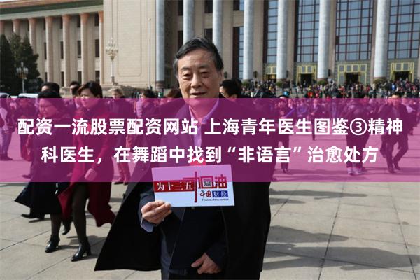 配资一流股票配资网站 上海青年医生图鉴③精神科医生,在舞蹈中找到“非语言”治愈处方