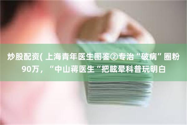 炒股配资( 上海青年医生图鉴②专治“破病”圈粉90万，“中山蒋医生“把眩晕科普玩明白
