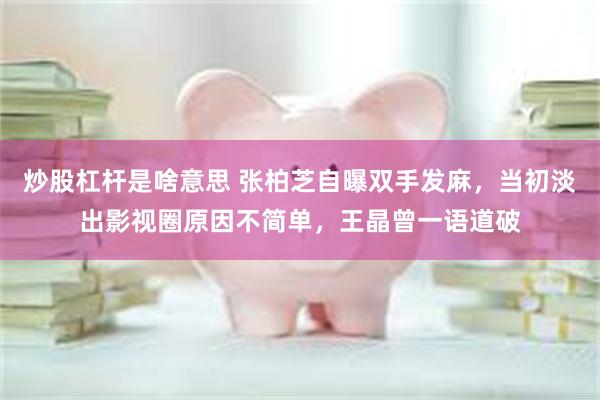 炒股杠杆是啥意思 张柏芝自曝双手发麻，当初淡出影视圈原因不简单，王晶曾一语道破