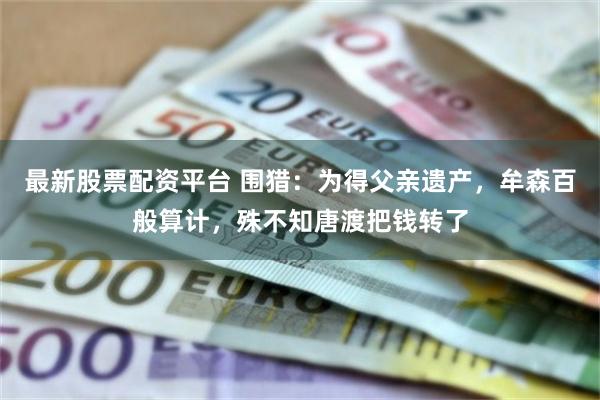最新股票配资平台 围猎：为得父亲遗产，牟森百般算计，殊不知唐渡把钱转了