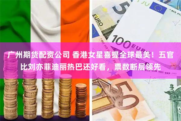 广州期货配资公司 香港女星喜提全球最美！五官比刘亦菲迪丽热巴还好看，票数断层领先