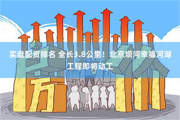 实盘配资排名 全长3.8公里！北京坝河幸福河湖工程即将动工